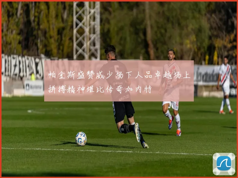 帕金斯盛赞威少场下人品卓越场上拼搏精神堪比传奇加内特