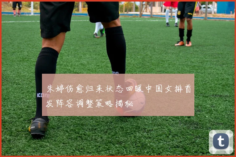 朱婷伤愈归来状态回暖中国女排首发阵容调整策略揭秘