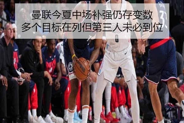 曼联今夏中场补强仍存变数 多个目标在列但第三人未必到位
