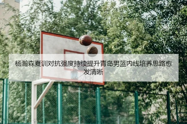 杨瀚森夏训对抗强度持续提升青岛男篮内线培养思路愈发清晰